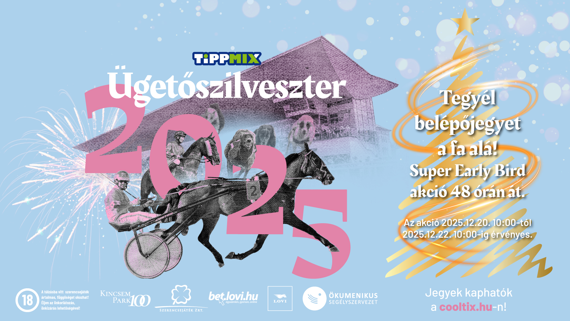 Tippmix Ügetőszilveszter 2025 Tegyél belépőjegyet a fa alá! Super Early Bird akció 48 órán át! Az akció 2025.12.20. 10:00-tól 2025.12.22. 10:00-ig érvényes.